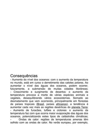 Consequências
- Aumento do nível dos oceanos: com o aumento da temperatura
no mundo, está em curso o derretimento das calotes polares. Ao
aumentar o nível das águas dos oceanos, podem ocorrer,
futuramente, a submersão de muitas cidades litorâneas;
- Crescimento e surgimento de desertos: o aumento da
temperatura provoca a morte de várias espécies animais e
vegetais, desequilibrando vários ecossistemas. Somado ao
desmatamento que vem ocorrendo, principalmente em florestas
de países tropicais (Brasil, países africanos), a tendência é
aumentar cada vez mais as regiões desérticas do planeta Terra;
- Aumento de furacões, tufões e ciclones: o aumento da
temperatura faz com que ocorra maior evaporação das águas dos
oceanos, potencializando estes tipos de catástrofes climáticas;
Ondas de calor: regiões de temperaturas amenas têm
sofrido com as ondas de calor. No verão europeu, por exemplo,

 