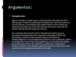 Argumentos:Variação solarAlguns estudos revelam que o nível atual da atividade do Sol é alto porque é determinado pela atividade das manchas solares e outros fatores. A atividade solar pode afetar o clima tanto por causa da variação nas manchas solares como por causa de um efeito indireto da formação de nuvens. Os cientistas Svensmark e Friis-Christensen dizem que os recordes na temperatura da troposfera (camada inferior da atmosfera, onde ocorrem quase todos os fenômenos meteorológicos e cuja temperatura diminui com a altitude: 18 km nos trópicos e 10 km nas zonas polares), ao contrário dos dados da temperatura do ar da superfície usados por Lockwood e Frölich, revelam uma relação significativa entre o fluxo dos raios cósmicos e as temperaturas do ar até 2006.