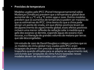 Previsões de temperaturaModelos usados pelo IPCC (Painel Intergovernamental sobre Mudanças Climáticas) preveem que a temperatura global deve aumentar de 1,1 °C a 6,4 °C entre 1990 e 2100. Outros modelos prevêem que os aumentos de temperatura podem ser maiores do que as estimativas do IPCC. Uma teoria diz que o clima pode atingir um ponto de virada, em que efeitos positivos levam ao desaparecimento do aquecimento global; esses efeitos positivos incluem uma menor reflexão da radiação solar à medida que o gelo dos oceanos se derrete, expondo águas do oceano mais escuras, e a liberação de grandes volumes de metano por terras que são descongeladas. Um estudo de 2007 de David Douglass e colegas concluiu que os 22 modelos de clima global mais usados pelo IPCC eram incapazes de prever com precisão o aquecimento acelerado na troposfera quando afinadas para se adaptar ao aquecimento real, concluindo que "projeções do clima futuro baseadas nesses modelos devem ser examinadas com cuidado". 