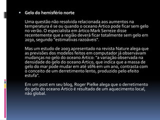 Gelo do hemisfério norte Uma questão não resolvida relacionada aos aumentos na temperatura é se ou quando o oceano Ártico pode ficar sem gelo no verão. O especialista em ártico Mark Serreze disse recentemente que a região deverá ficar totalmente sem gelo em 2030, segundo "estimativas razoáveis". Mas um estudo de 2003 apresentado na revista Nature alega que as previsões dos modelos feitos em computador já observavam mudanças no gelo do oceano Ártico: "a variação observada na densidade do gelo do oceano Ártico, que indica que a massa de gelo do mar pode mudar em até 16% em um ano, contrasta com o conceito de um derretimento lento, produzido pelo efeito estufa". Em um post em seu blog, Roger Pielke alega que o derretimento do gelo do oceano Ártico é resultado de um aquecimento local, não global. 