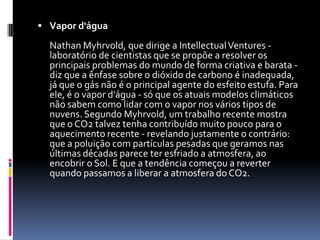 Vapor d'água NathanMyhrvold, que dirige a IntellectualVentures - laboratório de cientistas que se propõe a resolver os principais problemas do mundo de forma criativa e barata - diz que a ênfase sobre o dióxido de carbono é inadequada, já que o gás não é o principal agente do esfeito estufa. Para ele, é o vapor d'água - só que os atuais modelos climáticos não sabem como lidar com o vapor nos vários tipos de nuvens. Segundo Myhrvold, um trabalho recente mostra que o CO2 talvez tenha contribuído muito pouco para o aquecimento recente - revelando justamente o contrário: que a poluição com partículas pesadas que geramos nas últimas décadas parece ter esfriado a atmosfera, ao encobrir o Sol. E que a tendência começou a reverter quando passamos a liberar a atmosfera do CO2.