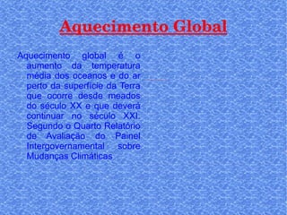Aquecimento Global Aquecimento global é o aumento da temperatura média dos oceanos e do ar perto da superfície da Terra que ocorre desde meados do século XX e que deverá continuar no século XXI. Segundo o Quarto Relatório de Avaliação do Painel Intergovernamental sobre Mudanças Climáticas 