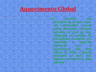 Aquecimento Global Um aumento nas temperaturas globais pode, em contrapartida, causar outras alterações, incluindo aumento no nível do mar, mudanças em padrões de precipitação resultando em enchentes e secas.[4] Espera-se que o aquecimento seja mais intenso no Ártico, e estaria associado ao recuo das geleiras, permafrost e gelo marinho 