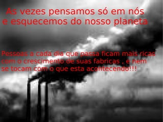 As vezes pensamos só em nós e esquecemos do nosso planeta Pessoas a cada dia que passa ficam mais ricas com o crescimento de suas fabricas , e nem  se tocam com o que esta acontecendo!!!  