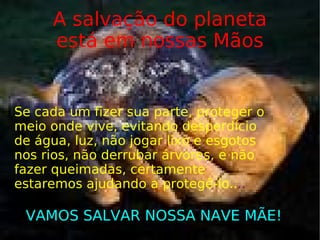 A salvação do planeta está em nossas Mãos Se cada um fizer sua parte, proteger o meio onde vive, evitando desperdício de água, luz, não jogar lixo e esgotos nos rios, não derrubar árvores, e não fazer queimadas, certamente estaremos ajudando a protegê-lo.. .. VAMOS SALVAR NOSSA NAVE MÃE! 