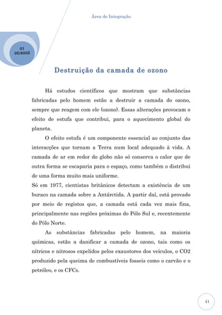 Área de Integração




  10
2009 /20




                      Destruição da camada de ozono

                Há estudos científicos que mostram que substâncias
           fabricadas pelo homem estão a destruir a camada do ozono,
           sempre que reagem com ele (ozono). Essas alterações provocam o
           efeito de estufa que contribui, para o aquecimento global do
           planeta.
                O efeito estufa é um componente essencial ao conjunto das
           interacções que tornam a Terra num local adequado à vida. A
           camada de ar em redor do globo não só conserva o calor que de
           outra forma se escaparia para o espaço, como também o distribui
           de uma forma muito mais uniforme.
           Só em 1977, cientistas britânicos detectam a existência de um
           buraco na camada sobre a Antárctida. A partir daí, está provado
           por meio de registos que, a camada está cada vez mais fina,
           principalmente nas regiões próximas do Pólo Sul e, recentemente
           do Pólo Norte.
                As    substâncias   fabricadas   pelo    homem,   na   maioria
           químicas, estão a danificar a camada de ozono, tais como os
           nítricos e nitrosos expelidos pelos exaustores dos veículos, o CO2
           produzido pela queima de combustíveis fosseis como o carvão e o
           petróleo, e os CFCs.




                                                                                 15
 
