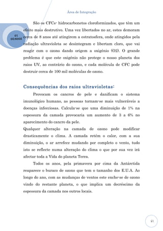 Área de Integração


                São os CFCs- hidrocarbonetos cloroformizados, que têm um
           efeito mais destrutivo. Uma vez libertados no ar, estes demoram
  10
2009 /20   cerca de 8 anos até atingirem a estratosfera, onde atingidos pela
           radiação ultravioleta se desintegram e libertam cloro, que vai
           reagir com o ozono dando origem a oxigénio (O2). O grande
           problema é que este oxigénio não protege o nosso planeta dos
           raios UV, ao contrário do ozono, e cada molécula de CFC pode
           destruir cerca de 100 mil moléculas de ozono.



           Consequências dos raios ultravioletas:
                Provocam os cancros de pele e danificam o sistema
           imunológico humano, as pessoas tornam-se mais vulneráveis a
           doenças infecciosas. Calcula-se que uma diminuição de 1% na
           espessura da camada provocaria um aumento de 3 a 6% no
           aparecimento do cancro da pele.
           Qualquer alteração na camada de ozono pode modificar
           drasticamente o clima. A camada retém o calor, com a sua
           diminuição, o ar arrefece mudando por completo o vento, tudo
           isto se reflecte numa alteração do clima o que por sua vez irá
           afectar toda a Vida do planeta Terra.
                Todos os anos, pela primavera por cima da Antárctida
           reaparece o buraco de ozono que tem o tamanho dos E.U.A. Ao
           longo do ano, com as mudanças de ventos este enche-se de ozono
           vindo do restante planeta, o que implica um decréscimo da
           espessura da camada nos outros locais.




                                                                               15
 