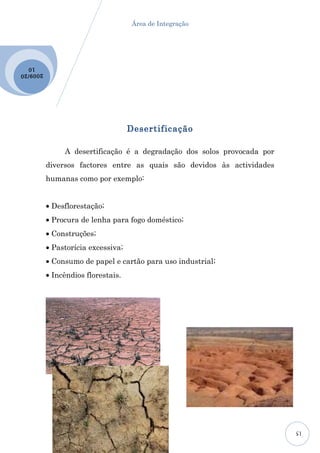 Área de Integração




  10
2009 /20




                                     Desertificação

                A desertificação é a degradação dos solos provocada por
           diversos factores entre as quais são devidos às actividades
           humanas como por exemplo:


           • Desflorestação;
           • Procura de lenha para fogo doméstico;
           • Construções;
           • Pastorícia excessiva;
           • Consumo de papel e cartão para uso industrial;
           • Incêndios florestais.




                                                                          15
 