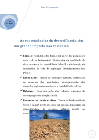Área de Integração




  10
2009 /20




              As consequências da desertificação têm
           um grande impacto nas variantes:


               Sociais:   Abandono das terras por parte das populações
                mais pobres (migrações), diminuição da qualidade de
                vida, aumento da mortalidade infantil e diminuição da
                expectativa de vida da população (principalmente nos
                PED’s).

               Económicas:       Queda da produção agrícola, diminuição
                do   consumo      das    populações,    desorganização     dos
                mercados regionais e nacionais e instabilidade política.

               Urbanas:     Desorganização das cidades, aumento do
                desemprego e da marginalidade.

               Recursos    naturais e clima: Perda de biodiversidade
                (flora e fauna), perda de solos por erosão, diminuição da
                disponibilidade     de    recursos     hídricos   devido   ao
                assoreamento de rios e reservatórios.




                                                                                 15
 