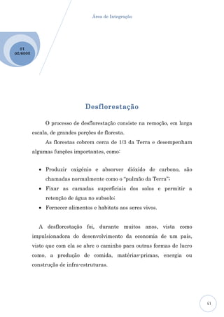 Área de Integração




  10
2009 /20




                                 Desflorestação

                O processo de desflorestação consiste na remoção, em larga
           escala, de grandes porções de floresta.
                As florestas cobrem cerca de 1/3 da Terra e desempenham
           algumas funções importantes, como:


             • Produzir oxigénio e absorver dióxido de carbono, são
                chamadas normalmente como o “pulmão da Terra”;
             • Fixar as camadas superficiais dos solos e permitir a
                retenção de água no subsolo;
             • Fornecer alimentos e habitats aos seres vivos.


             A desflorestação foi, durante muitos anos, vista como
           impulsionadora do desenvolvimento da economia de um país,
           visto que com ela se abre o caminho para outras formas de lucro
           como, a produção de comida, matérias-primas, energia ou
           construção de infra-estruturas.




                                                                             15
 