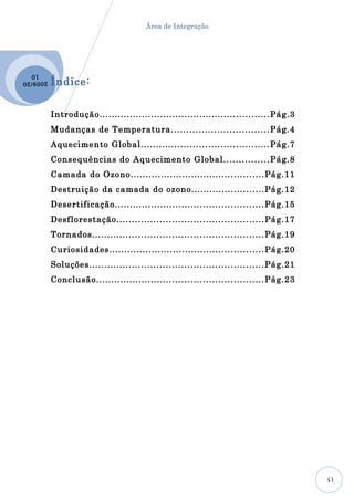 Área de Integração




  10
2009 /20
           Índice:

           Introdução........................................................ Pág.3
           Mudanças de Temperatura.......................... . . . . . .Pág.4
           Aquecimento Global.......................................... Pág.7
           Consequências do Aquecimento Global....... . . . . . . . .Pág.8
           Camada do Ozono............................................ Pág.11
           Destruição da camada do ozono........................ Pág.12
           Desertificação................................................. Pág.15
           Desflorestação................................................ Pág.17
           Tornados........................................................ Pág.19
           Curiosidades................................................... Pág.20
           Soluções......................................................... Pág.21
           Conclusão....................................................... Pág.23




                                                                                      15
 