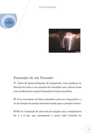 Área de Integração




  10
2009 /20




           Formação de um Tornado:
           1º- Antes do desenvolvimento da tempestade, uma mudança na
           direcção do vento e um aumento da velocidade com a altura criam
           uma tendência de rotação horizontal na baixa atmosfera.


           2º- O ar ascendente da baixa atmosfera entra na tempestade e o
           ar em rotação da posição horizontal muda para a posição vertical.


           3º-Da-se a formação de uma área de rotação com o comprimento
           de 4 a 6 km, que corresponde a quase toda extensão da




                                                                               15
 