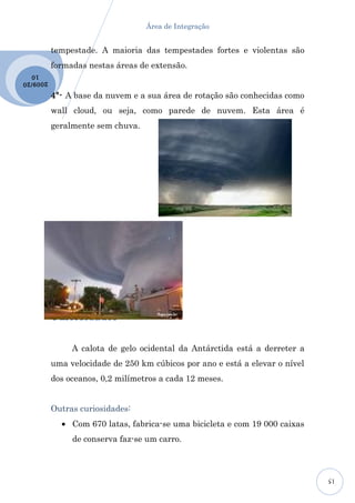 Área de Integração


           tempestade. A maioria das tempestades fortes e violentas são
           formadas nestas áreas de extensão.
  10
2009 /20

           4º- A base da nuvem e a sua área de rotação são conhecidas como
           wall cloud, ou seja, como parede de nuvem. Esta área é
           geralmente sem chuva.




           Curiosidades:


                A calota de gelo ocidental da Antárctida está a derreter a
           uma velocidade de 250 km cúbicos por ano e está a elevar o nível
           dos oceanos, 0,2 milímetros a cada 12 meses.


           Outras curiosidades:
             • Com 670 latas, fabrica-se uma bicicleta e com 19 000 caixas
                de conserva faz-se um carro.



                                                                              15
 