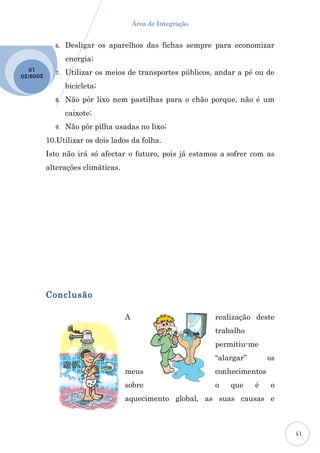 Área de Integração


             6.   Desligar os aparelhos das fichas sempre para economizar
                  energia;
  10
2009 /20     7.   Utilizar os meios de transportes públicos, andar a pé ou de
                  bicicleta;
             8.   Não pôr lixo nem pastilhas para o chão porque, não é um
                  caixote;
             9.   Não pôr pilha usadas no lixo;
           10.Utilizar os dois lados da folha.
           Isto não irá só afectar o futuro, pois já estamos a sofrer com as
           alterações climáticas.




           Conclusão

                                    A                        realização deste
                                                             trabalho
                                                             permitiu-me
                                                             “alargar”       os
                                    meus                     conhecimentos
                                    sobre                    o   que     é   o
                                    aquecimento global, as suas causas e



                                                                                  15
 