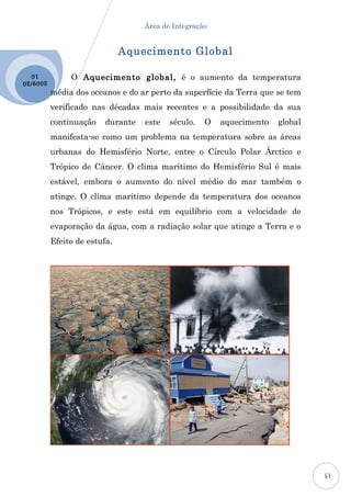 Área de Integração


                               Aquecimento Global

                O Aquecimento global, é o aumento da temperatura
  10
2009 /20

           média dos oceanos e do ar perto da superfície da Terra que se tem
           verificado nas décadas mais recentes e a possibilidade da sua
           continuação    durante   este   século.   O   aquecimento   global
           manifesta-se como um problema na temperatura sobre as áreas
           urbanas do Hemisfério Norte, entre o Círculo Polar Árctico e
           Trópico de Câncer. O clima marítimo do Hemisfério Sul é mais
           estável, embora o aumento do nível médio do mar também o
           atinge. O clima marítimo depende da temperatura dos oceanos
           nos Trópicos, e este está em equilíbrio com a velocidade de
           evaporação da água, com a radiação solar que atinge a Terra e o
           Efeito de estufa.




                                                                                15
 