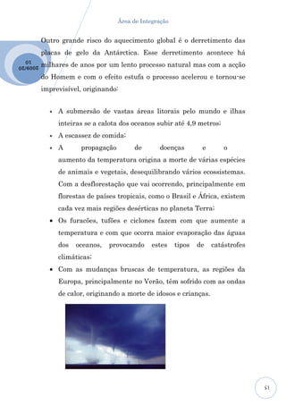 Área de Integração


           Outro grande risco do aquecimento global é o derretimento das
           placas de gelo da Antárctica. Esse derretimento acontece há
  10
2009 /20   milhares de anos por um lento processo natural mas com a acção
           do Homem e com o efeito estufa o processo acelerou e tornou-se
           imprevisível, originando:


             •   A submersão de vastas áreas litorais pelo mundo e ilhas
                 inteiras se a calota dos oceanos subir até 4,9 metros;
             •   A escassez de comida;
             •   A      propagação        de       doenças         e       o
                 aumento da temperatura origina a morte de várias espécies
                 de animais e vegetais, desequilibrando vários ecossistemas.
                 Com a desflorestação que vai ocorrendo, principalmente em
                 florestas de países tropicais, como o Brasil e África, existem
                 cada vez mais regiões desérticas no planeta Terra;
             • Os furacões, tufões e ciclones fazem com que aumente a
                 temperatura e com que ocorra maior evaporação das águas
                 dos   oceanos,   provocando     estes    tipos   de   catástrofes
                 climáticas;
             • Com as mudanças bruscas de temperatura, as regiões da
                 Europa, principalmente no Verão, têm sofrido com as ondas
                 de calor, originando a morte de idosos e crianças.




                                                                                     15
 