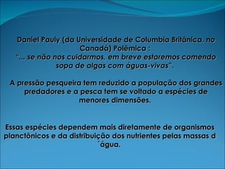 Daniel Pauly (da Universidade de Columbia Britânica, no Canadá) Polêmica :  “ ... se não nos cuidarmos, em breve estaremos comendo sopa de algas com águas-vivas ”.  A pressão pesqueira tem reduzido a população dos grandes predadores e a pesca tem se voltado a espécies de menores dimensões.   Essas espécies dependem mais diretamente de organismos planctônicos e da distribuição dos nutrientes pelas massas d´água.  
