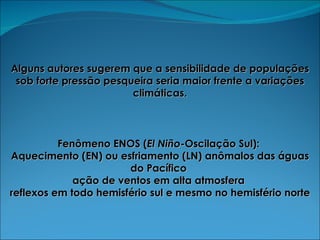 Alguns autores sugerem que a sensibilidade de populações sob forte pressão pesqueira seria maior frente a variações climáticas. Fenômeno ENOS ( El Niño -Oscilação Sul):  Aquecimento (EN) ou esfriamento (LN) anômalos das águas do Pacífico  ação de ventos em alta atmosfera  reflexos em todo hemisfério sul e mesmo no hemisfério norte 