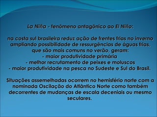 La Niña   - fenômeno antagônico ao  El Niño : na costa sul brasileira reduz ação de frentes frias no inverno ampliando possibilidade de ressurgências de águas frias, que são mais comuns no verão, geram: - maior produtividade primária  - melhor recrutamento de peixes e moluscos - maior produtividade na pesca no Sudeste e Sul do Brasil.  Situações assemelhadas ocorrem no hemisfério norte com a nominada Oscilação do Atlântico Norte como também decorrentes de mudanças de escala deceniais ou mesmo seculares.  
