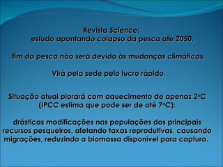 Revista  Science:   estudo apontando colapso da pesca até 2050. fim da pesca não será devido às mudanças climáticas.  Virá pela sede pelo lucro rápido.  Situação atual piorará com aquecimento de apenas 2 o C (IPCC estima que pode ser de até 7 o C): drásticas modificações nas populações dos principais recursos pesqueiros, afetando taxas reprodutivas, causando migrações, reduzindo a biomassa disponível para captura.  