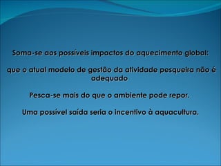 Soma-se aos possíveis impactos do aquecimento global: que o atual modelo de gestão da atividade pesqueira não é adequado  Pesca-se mais do que o ambiente pode repor.  Uma possível saída seria o incentivo à aquacultura. 