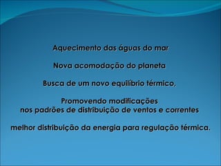 Aquecimento das águas do mar Nova acomodação do planeta  Busca de um novo equilíbrio térmico,  Promovendo modificações  nos padrões de distribuição de ventos e correntes  melhor distribuição da energia para regulação térmica. 