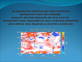 As populações marinhas são mais numerosas apresentam maior fecundidade,  possuem elevada dispersão de ovos e larvas,  apresentam maior dependência das condições ambientais para efetuar essa dispersão (correntes oceânicas). 