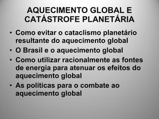 AQUECIMENTO GLOBAL E
CATÁSTROFE PLANETÁRIA
• Como evitar o cataclismo planetário
resultante do aquecimento global
• O Brasil e o aquecimento global
• Como utilizar racionalmente as fontes
de energia para atenuar os efeitos do
aquecimento global
• As políticas para o combate ao
aquecimento global
 