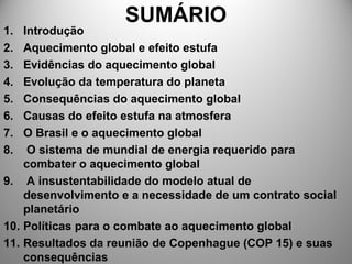 SUMÁRIO
1. Introdução
2. Aquecimento global e efeito estufa
3. Evidências do aquecimento global
4. Evolução da temperatura do planeta
5. Consequências do aquecimento global
6. Causas do efeito estufa na atmosfera
7. O Brasil e o aquecimento global
8. O sistema de mundial de energia requerido para
combater o aquecimento global
9. A insustentabilidade do modelo atual de
desenvolvimento e a necessidade de um contrato social
planetário
10. Políticas para o combate ao aquecimento global
11. Resultados da reunião de Copenhague (COP 15) e suas
consequências
 