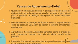 1. Queima de Combustíveis Fósseis: A principal fonte de gases de
efeito estufa vem da queima de carvão, petróleo e gás natural
para a geração de energia, transporte e outras atividades
humanas.
2. Desmatamento: A remoção de florestas reduz a capacidade da
Terra de absorver CO₂, além de liberar o carbono armazenado
nas árvores.
3. Agricultura e Pecuária: Atividades agrícolas, como a criação de
gado, produzem metano, um gás de efeito estufa muito
potente.
4. Indústria: Processos industriais liberam grandes quantidades de
Causas do Aquecimento Global
 