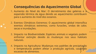 1. Aumento do Nível do Mar: O derretimento das geleiras e a
expansão térmica da água devido ao aquecimento contribuem
para o aumento do nível dos oceanos.
2. Eventos Climáticos Extremos: O aquecimento global intensifica
eventos climáticos extremos, como furacões, ondas de calor,
secas e inundações.
3. Impacto na Biodiversidade: Espécies animais e vegetais podem
enfrentar extinção devido às mudanças nos seus habitats
naturais.
4. Impacto na Agricultura: Mudanças nos padrões de precipitação
e temperaturas podem afetar a produção agrícola, causando
escassez de alimentos.
Consequências do Aquecimento Global
 
