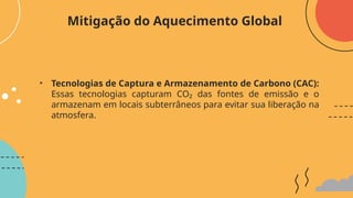• Tecnologias de Captura e Armazenamento de Carbono (CAC):
Essas tecnologias capturam CO₂ das fontes de emissão e o
armazenam em locais subterrâneos para evitar sua liberação na
atmosfera.
Mitigação do Aquecimento Global
 