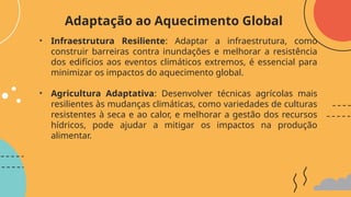 • Infraestrutura Resiliente: Adaptar a infraestrutura, como
construir barreiras contra inundações e melhorar a resistência
dos edifícios aos eventos climáticos extremos, é essencial para
minimizar os impactos do aquecimento global.
• Agricultura Adaptativa: Desenvolver técnicas agrícolas mais
resilientes às mudanças climáticas, como variedades de culturas
resistentes à seca e ao calor, e melhorar a gestão dos recursos
hídricos, pode ajudar a mitigar os impactos na produção
alimentar.
Adaptação ao Aquecimento Global
 