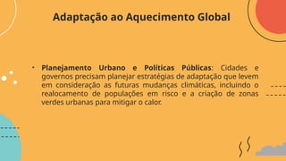 • Planejamento Urbano e Políticas Públicas: Cidades e
governos precisam planejar estratégias de adaptação que levem
em consideração as futuras mudanças climáticas, incluindo o
realocamento de populações em risco e a criação de zonas
verdes urbanas para mitigar o calor.
Adaptação ao Aquecimento Global
 