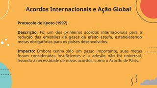 Protocolo de Kyoto (1997)
Descrição: Foi um dos primeiros acordos internacionais para a
redução das emissões de gases de efeito estufa, estabelecendo
metas obrigatórias para os países desenvolvidos.
Impacto: Embora tenha sido um passo importante, suas metas
foram consideradas insuficientes e a adesão não foi universal,
levando à necessidade de novos acordos, como o Acordo de Paris.
Acordos Internacionais e Ação Global
 