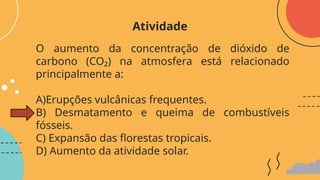 O aumento da concentração de dióxido de
carbono (CO₂) na atmosfera está relacionado
principalmente a:
A)Erupções vulcânicas frequentes.
B) Desmatamento e queima de combustíveis
fósseis.
C) Expansão das florestas tropicais.
D) Aumento da atividade solar.
Atividade
 