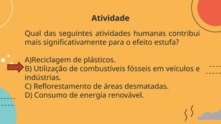 Qual das seguintes atividades humanas contribui
mais significativamente para o efeito estufa?
A)Reciclagem de plásticos.
B) Utilização de combustíveis fósseis em veículos e
indústrias.
C) Reflorestamento de áreas desmatadas.
D) Consumo de energia renovável.
Atividade
 