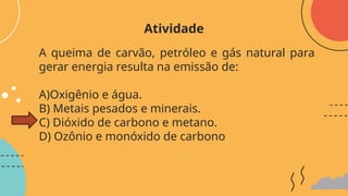 A queima de carvão, petróleo e gás natural para
gerar energia resulta na emissão de:
A)Oxigênio e água.
B) Metais pesados e minerais.
C) Dióxido de carbono e metano.
D) Ozônio e monóxido de carbono
Atividade
 