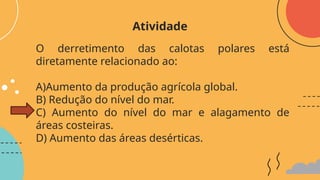 O derretimento das calotas polares está
diretamente relacionado ao:
A)Aumento da produção agrícola global.
B) Redução do nível do mar.
C) Aumento do nível do mar e alagamento de
áreas costeiras.
D) Aumento das áreas desérticas.
Atividade
 