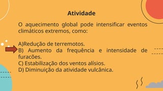 O aquecimento global pode intensificar eventos
climáticos extremos, como:
A)Redução de terremotos.
B) Aumento da frequência e intensidade de
furacões.
C) Estabilização dos ventos alísios.
D) Diminuição da atividade vulcânica.
Atividade
 