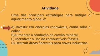 Uma das principais estratégias para mitigar o
aquecimento global é:
A) Investir em energias renováveis, como solar e
eólica.
B)Aumentar a produção de carvão mineral.
C) Incentivar o uso de combustíveis fósseis.
D) Destruir áreas florestais para novas indústrias.
Atividade
 