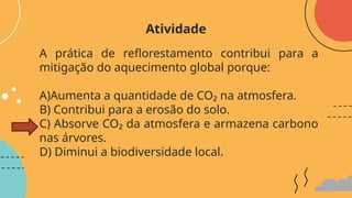 A prática de reflorestamento contribui para a
mitigação do aquecimento global porque:
A)Aumenta a quantidade de CO₂ na atmosfera.
B) Contribui para a erosão do solo.
C) Absorve CO₂ da atmosfera e armazena carbono
nas árvores.
D) Diminui a biodiversidade local.
Atividade
 