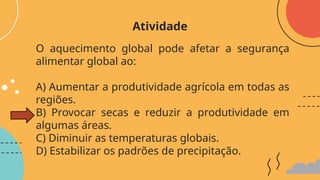 O aquecimento global pode afetar a segurança
alimentar global ao:
A) Aumentar a produtividade agrícola em todas as
regiões.
B) Provocar secas e reduzir a produtividade em
algumas áreas.
C) Diminuir as temperaturas globais.
D) Estabilizar os padrões de precipitação.
Atividade
 