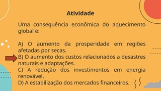Uma consequência econômica do aquecimento
global é:
A) O aumento da prosperidade em regiões
afetadas por secas.
B) O aumento dos custos relacionados a desastres
naturais e adaptações.
C) A redução dos investimentos em energia
renovável.
D) A estabilização dos mercados financeiros.
Atividade
 