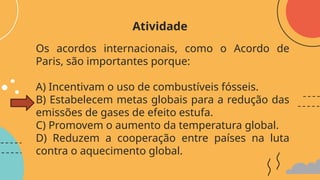 Os acordos internacionais, como o Acordo de
Paris, são importantes porque:
A) Incentivam o uso de combustíveis fósseis.
B) Estabelecem metas globais para a redução das
emissões de gases de efeito estufa.
C) Promovem o aumento da temperatura global.
D) Reduzem a cooperação entre países na luta
contra o aquecimento global.
Atividade
 