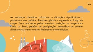 As mudanças climáticas referem-se a alterações significativas e
persistentes nos padrões climáticos globais e regionais ao longo do
tempo. Essas mudanças podem envolver variações na temperatura
média da Terra, padrões de precipitação, intensidade de eventos
climáticos extremos e outros fenômenos meteorológicos.
 