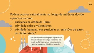 Podem ocorrer naturalmente ao longo de milênios devido
a processos como:
1. variações na órbita da Terra;
2. atividade solar e vulcanismo;
3. atividade humana, em particular as emissões de gases
de efeito estufa.*
Tem desempenhado um papel significativo
no aumento das mudanças climáticas em
escala global e acelerado em comparação
com as mudanças climáticas naturais.
 