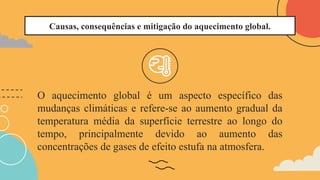Causas, consequências e mitigação do aquecimento global.
O aquecimento global é um aspecto específico das
mudanças climáticas e refere-se ao aumento gradual da
temperatura média da superfície terrestre ao longo do
tempo, principalmente devido ao aumento das
concentrações de gases de efeito estufa na atmosfera.
 