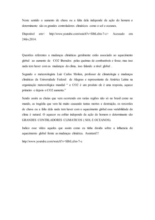 Neste sentido o aumento de chuva ou a falta dela independe da ação do homem o
determinante são os grandes controladores climáticos como o sol e oceanos.
Disponível em:< http://www.youtube.com/watch?v=SBtLzJm-7-c> Acessado em:
24fev,2014.
Questões referentes a mudanças climáticas geralmente estão associado ao aquecimento
global ao aumento de CO2 liberados pelas queimas de combustíveis e fosse; mas isso
nada tem haver com as mudanças do clima, isso falando a nível global .
Segundo o meteorologista Luiz Carlos Molion, professor de climatologia e mudanças
climáticas da Universidade Federal de Alagoas e representante da América Latina na
organização meteorológica mundial “ o CO2 é um produto ele é uma resposta, aquece
primeiro e depois o CO2 aumenta.”
Sendo assim as cheias que vem ocorrendo em varias regiões não só no brasil como no
mundo, as tragédia que vem há muito causando tantas mortes e destruição, os rercordes
de chuva ou a falta dela nada tem haver com o aquecimento global essa variabilidade do
clima é natural. O aquecer ou esfriar independe da ação do homem o determinante são
GRANDES CONTRLADORES CLIMATICOS ( SOL E OCEANOS).
Indico esse vídeo aqueles que assim como eu tinha duvida sobre a influencia do
aquecimento global frente as mudanças climática. Assistam!!!
http://www.youtube.com/watch?v=SBtLzJm-7-c
 