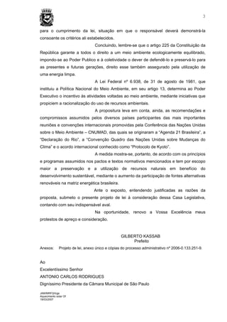 3


para o cumprimento da lei, situação em que o responsável deverá demonstrá-la
consoante os critérios ali estabelecidos.
                                   Concluindo, lembre-se que o artigo 225 da Constituição da
República garante a todos o direito a um meio ambiente ecologicamente equilibrado,
impondo-se ao Poder Publico e à coletividade o dever de defendê-lo e preservá-lo para
as presentes e futuras gerações, direito esse também assegurado pela utilização de
uma energia limpa.
                                   A Lei Federal nº 6.938, de 31 de agosto de 1981, que
instituiu a Política Nacional do Meio Ambiente, em seu artigo 13, determina ao Poder
Executivo o incentivo às atividades voltadas ao meio ambiente, mediante iniciativas que
propiciem a racionalização do uso de recursos ambientais.
                                   A propositura leva em conta, ainda, as recomendações e
compromissos assumidos pelos diversos países participantes das mais importantes
reuniões e convenções internacionais promovidas pela Conferência das Nações Unidas
sobre o Meio Ambiente – CNUMAD, das quais se originaram a “Agenda 21 Brasileira”, a
“Declaração do Rio”, a “Convenção Quadro das Nações Unidas sobre Mudanças do
Clima” e o acordo internacional conhecido como “Protocolo de Kyoto”.
                                   A medida mostra-se, portanto, de acordo com os princípios
e programas assumidos nos pactos e textos normativos mencionados e tem por escopo
maior a preservação e a utilização de recursos naturais em benefício do
desenvolvimento sustentável, mediante o aumento da participação de fontes alternativas
renováveis na matriz energética brasileira.
                                  Ante o exposto, entendendo justificadas as razões da
proposta, submeto o presente projeto de lei à consideração dessa Casa Legislativa,
contando com seu indispensável aval.
                                   Na oportunidade, renovo a Vossa Excelência meus
protestos de apreço e consideração.



                                                  GILBERTO KASSAB
                                                       Prefeito
Anexos:       Projeto de lei, anexo único e cópias do processo administrativo nº 2006-0.133.251-9.


Ao
Excelentíssimo Senhor
ANTONIO CARLOS RODRIGUES
Digníssimo Presidente da Câmara Municipal de São Paulo

JAM/MRFQ/lcgs
Aquecimento solar Of
19/03/2007
 